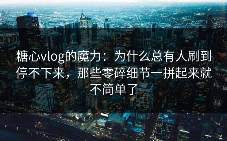 糖心vlog的魔力：为什么总有人刷到停不下来，那些零碎细节一拼起来就不简单了