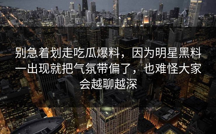 别急着划走吃瓜爆料，因为明星黑料一出现就把气氛带偏了，也难怪大家会越聊越深