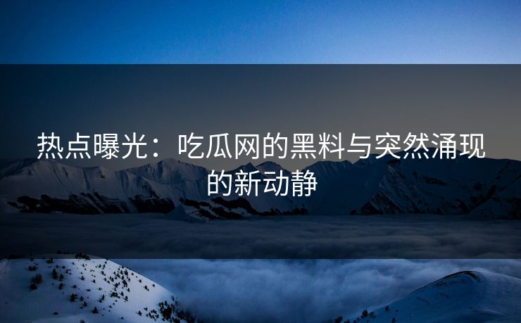 热点曝光：吃瓜网的黑料与突然涌现的新动静