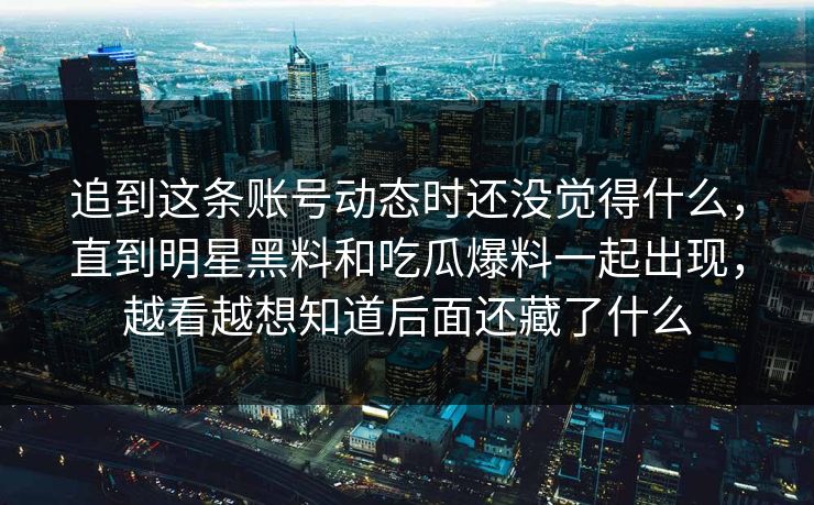 追到这条账号动态时还没觉得什么，直到明星黑料和吃瓜爆料一起出现，越看越想知道后面还藏了什么