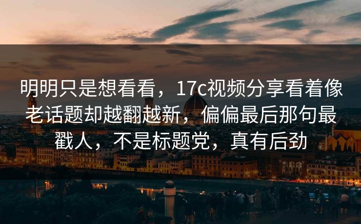 明明只是想看看，17c视频分享看着像老话题却越翻越新，偏偏最后那句最戳人，不是标题党，真有后劲