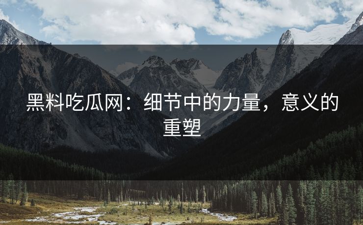 黑料吃瓜网：细节中的力量，意义的重塑