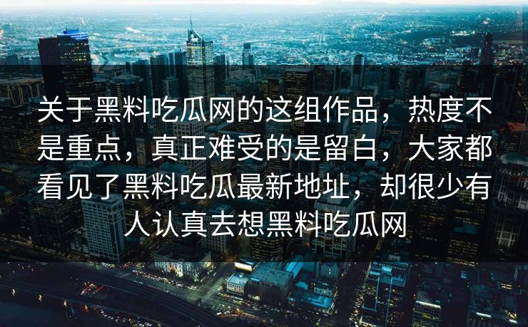 关于黑料吃瓜网的这组作品,热度不是重点,真正难受的是留白,大家都看见了黑料吃瓜最新地址,却很少有人认真去想黑料吃瓜网