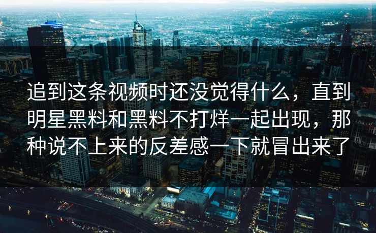 追到这条视频时还没觉得什么,直到明星黑料和黑料不打烊一起出现,那种说不上来的反差感一下就冒出来了