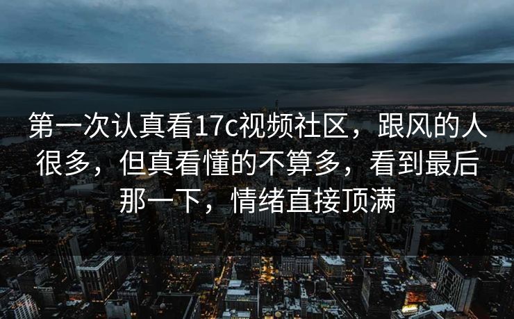 第一次认真看17c视频社区，跟风的人很多，但真看懂的不算多，看到最后那一下，情绪直接顶满