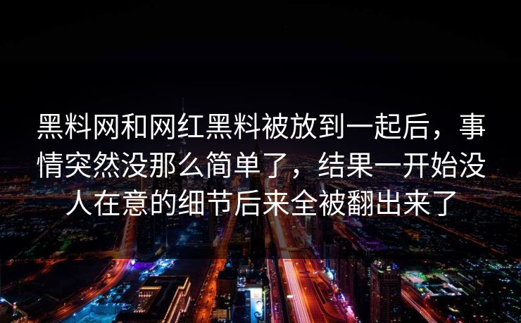 黑料网和网红黑料被放到一起后,事情突然没那么简单了,结果一开始没人在意的细节后来全被翻出来了