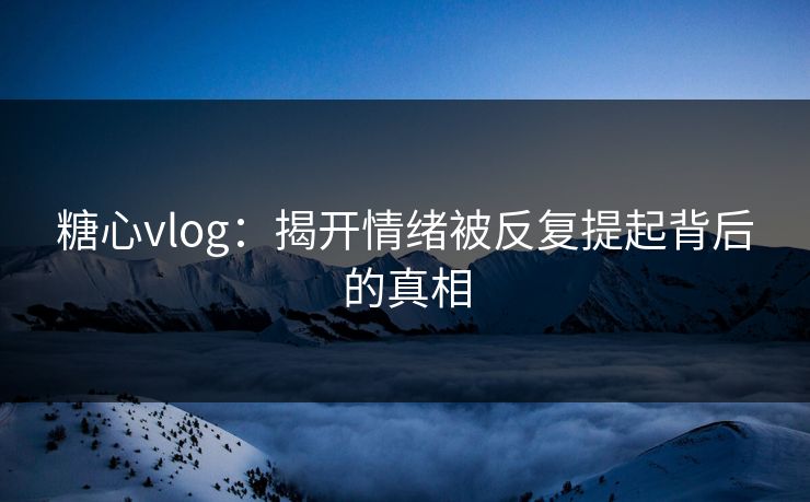 糖心vlog：揭开情绪被反复提起背后的真相