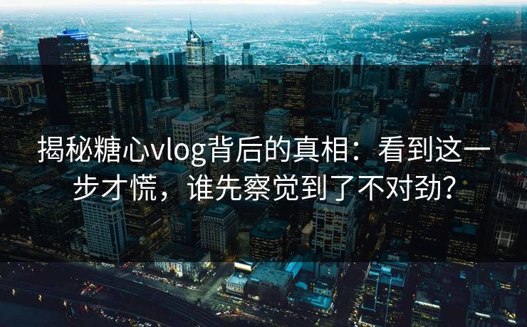 揭秘糖心vlog背后的真相:看到这一步才慌,谁先察觉到了不对劲?