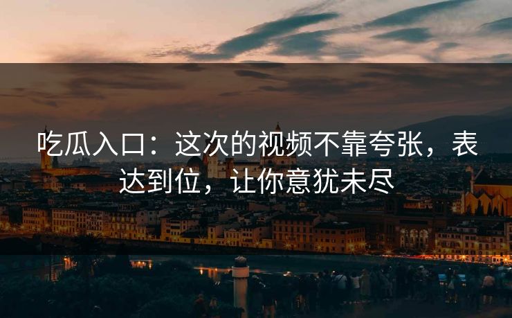 吃瓜入口:这次的视频不靠夸张,表达到位,让你意犹未尽