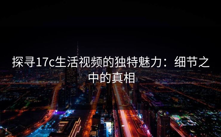 探寻17c生活视频的独特魅力:细节之中的真相