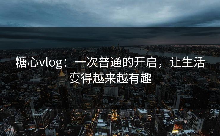 糖心vlog:一次普通的开启,让生活变得越来越有趣