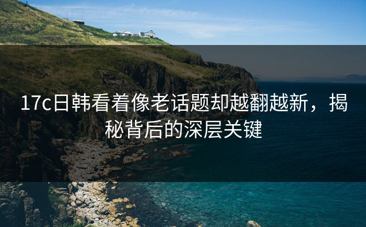 17c日韩看着像老话题却越翻越新,揭秘背后的深层关键 17c日韩看着像老话题却越翻越新,揭秘背后的深层关键