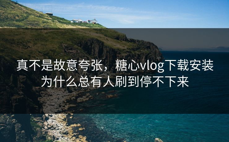 真不是故意夸张,糖心vlog下载安装为什么总有人刷到停不下来