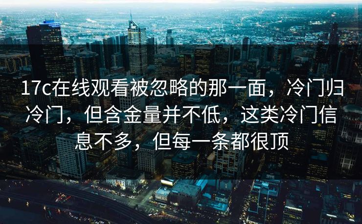 17c在线观看被忽略的那一面,冷门归冷门,但含金量并不低,这类冷门信息不多,但每一条都很顶