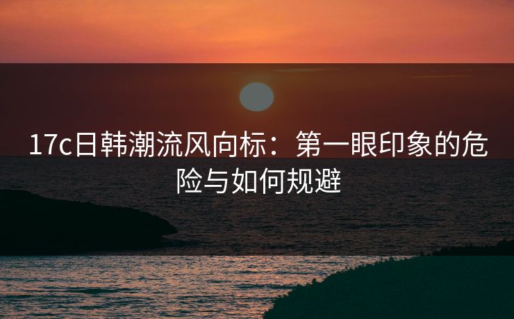 17c日韩潮流风向标:第一眼印象的危险与如何规避